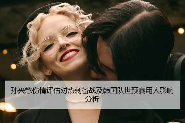 孙兴慜伤情评估对热刺备战及韩国队世预赛用人影响分析