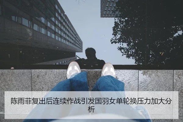 陈雨菲复出后连续作战引发国羽女单轮换压力加大分析