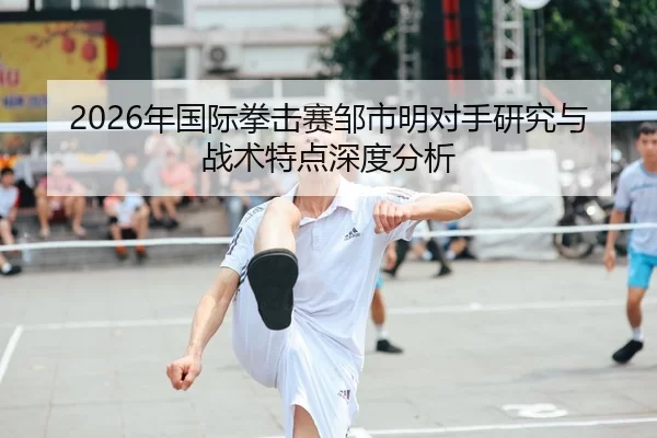 2026年国际拳击赛邹市明对手研究与战术特点深度分析
