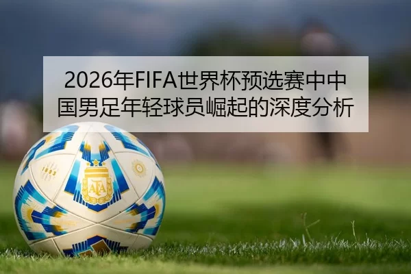 2026年FIFA世界杯预选赛中中国男足年轻球员崛起的深度分析