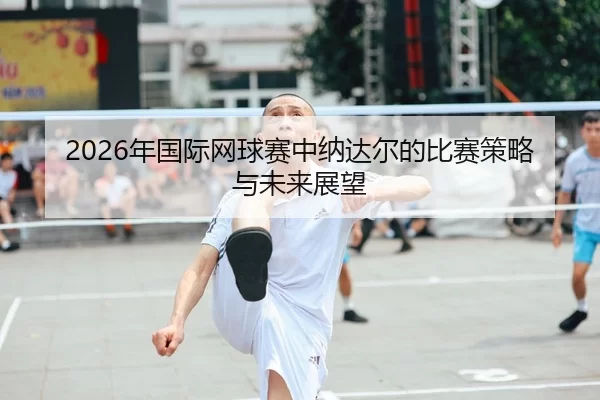 2026年国际网球赛中纳达尔的比赛策略与未来展望