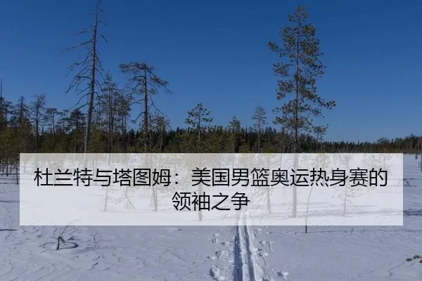 杜兰特与塔图姆：美国男篮奥运热身赛的领袖之争