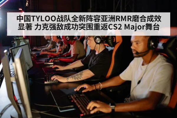 中国TYLOO战队全新阵容亚洲RMR磨合成效显著 力克强敌成功突围重返CS2 Major舞台