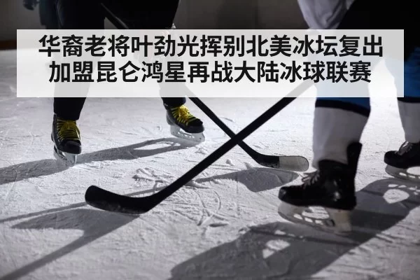 华裔老将叶劲光挥别北美冰坛复出加盟昆仑鸿星再战大陆冰球联赛