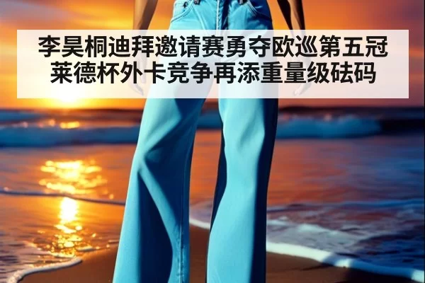李昊桐迪拜邀请赛勇夺欧巡第五冠莱德杯外卡竞争再添重量级砝码
