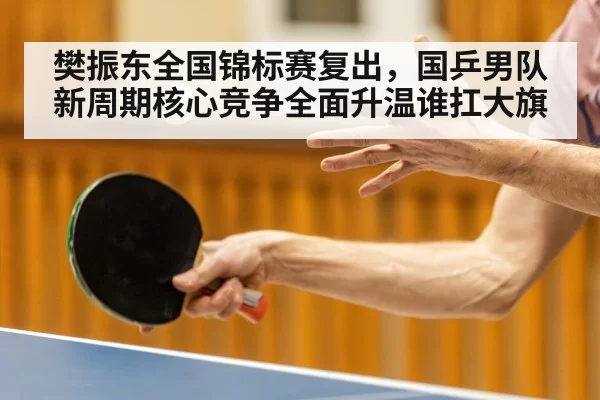 樊振东全国锦标赛复出,国乒男队新周期核心竞争全面升温谁扛大旗